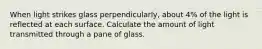 When light strikes glass perpendicularly, about 4% of the light is reflected at each surface. Calculate the amount of light transmitted through a pane of glass.