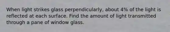 When light strikes glass perpendicularly, about 4% of the light is reflected at each surface. Find the amount of light transmitted through a pane of window glass.