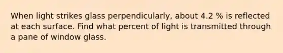 When light strikes glass perpendicularly, about 4.2 % is reflected at each surface. Find what percent of light is transmitted through a pane of window glass.