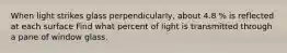 When light strikes glass perpendicularly, about 4.8 % is reflected at each surface Find what percent of light is transmitted through a pane of window glass.