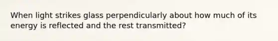 When light strikes glass perpendicularly about how much of its energy is reflected and the rest transmitted?