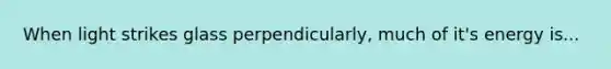 When light strikes glass perpendicularly, much of it's energy is...