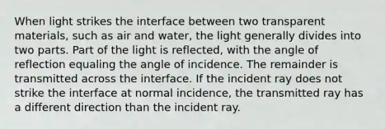 When light strikes the interface between two transparent materials, such as air and water, the light generally divides into two parts. Part of the light is reflected, with the angle of reflection equaling the angle of incidence. The remainder is transmitted across the interface. If the incident ray does not strike the interface at normal incidence, the transmitted ray has a different direction than the incident ray.