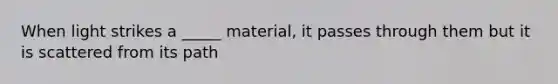 When light strikes a _____ material, it passes through them but it is scattered from its path