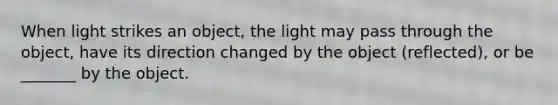 When light strikes an object, the light may pass through the object, have its direction changed by the object (reflected), or be _______ by the object.