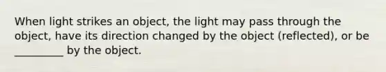 When light strikes an object, the light may pass through the object, have its direction changed by the object (reflected), or be _________ by the object.