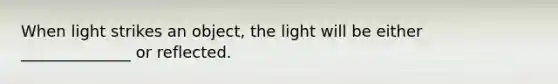 When light strikes an object, the light will be either ______________ or reflected.