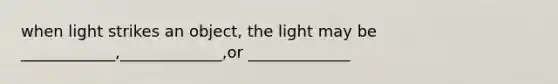 when light strikes an object, the light may be ____________,_____________,or _____________