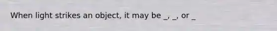 When light strikes an object, it may be _, _, or _