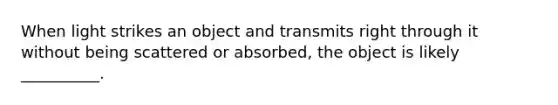 When light strikes an object and transmits right through it without being scattered or absorbed, the object is likely __________.