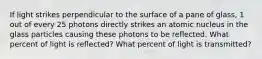 If light strikes perpendicular to the surface of a pane of glass, 1 out of every 25 photons directly strikes an atomic nucleus in the glass particles causing these photons to be reflected. What percent of light is reflected? What percent of light is transmitted?