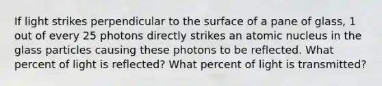 If light strikes perpendicular to the surface of a pane of glass, 1 out of every 25 photons directly strikes an atomic nucleus in the glass particles causing these photons to be reflected. What percent of light is reflected? What percent of light is transmitted?