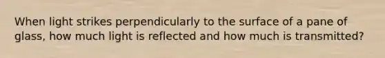 When light strikes perpendicularly to the surface of a pane of glass, how much light is reflected and how much is transmitted?