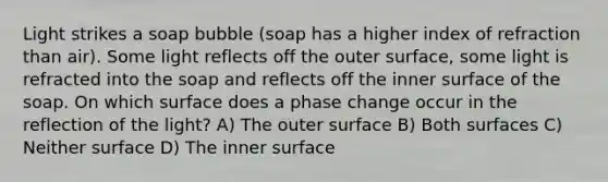 Light strikes a soap bubble (soap has a higher index of refraction than air). Some light reflects off the outer surface, some light is refracted into the soap and reflects off the inner surface of the soap. On which surface does a phase change occur in the reflection of the light? A) The outer surface B) Both surfaces C) Neither surface D) The inner surface