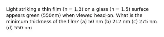 Light striking a thin film (n = 1.3) on a glass (n = 1.5) surface appears green (550nm) when viewed head-on. What is the minimum thickness of the film? (a) 50 nm (b) 212 nm (c) 275 nm (d) 550 nm