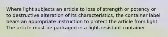 Where light subjects an article to loss of strength or potency or to destructive alteration of its characteristics, the container label bears an appropriate instruction to protect the article from light. The article must be packaged in a light-resistant container