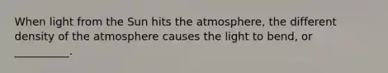 When light from the Sun hits the atmosphere, the different density of the atmosphere causes the light to bend, or __________.