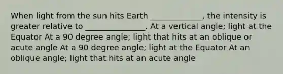 When light from the sun hits Earth _____________, the intensity is greater relative to _______________. At a vertical angle; light at the Equator At a 90 degree angle; light that hits at an oblique or acute angle At a 90 degree angle; light at the Equator At an oblique angle; light that hits at an acute angle