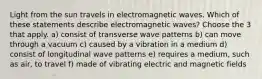 Light from the sun travels in electromagnetic waves. Which of these statements describe electromagnetic waves? Choose the 3 that apply. a) consist of transverse wave patterns b) can move through a vacuum c) caused by a vibration in a medium d) consist of longitudinal wave patterns e) requires a medium, such as air, to travel f) made of vibrating electric and magnetic fields