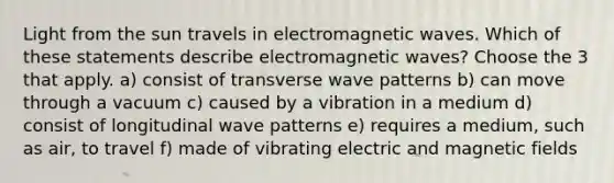 Light from the sun travels in electromagnetic waves. Which of these statements describe electromagnetic waves? Choose the 3 that apply. a) consist of transverse wave patterns b) can move through a vacuum c) caused by a vibration in a medium d) consist of longitudinal wave patterns e) requires a medium, such as air, to travel f) made of vibrating electric and magnetic fields