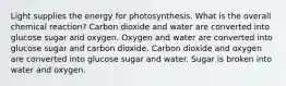 Light supplies the energy for photosynthesis. What is the overall chemical reaction? Carbon dioxide and water are converted into glucose sugar and oxygen. Oxygen and water are converted into glucose sugar and carbon dioxide. Carbon dioxide and oxygen are converted into glucose sugar and water. Sugar is broken into water and oxygen.