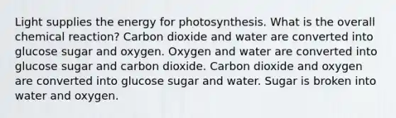 Light supplies the energy for photosynthesis. What is the overall chemical reaction? Carbon dioxide and water are converted into glucose sugar and oxygen. Oxygen and water are converted into glucose sugar and carbon dioxide. Carbon dioxide and oxygen are converted into glucose sugar and water. Sugar is broken into water and oxygen.