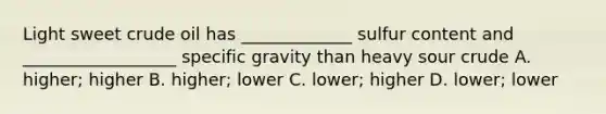 Light sweet crude oil has _____________ sulfur content and __________________ specific gravity than heavy sour crude A. higher; higher B. higher; lower C. lower; higher D. lower; lower