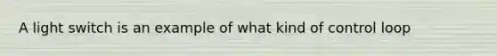 A light switch is an example of what kind of control loop