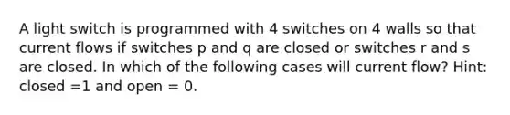 A light switch is programmed with 4 switches on 4 walls so that current flows if switches p and q are closed or switches r and s are closed. In which of the following cases will current flow? Hint: closed =1 and open = 0.