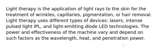 Light therapy is the application of light rays to the skin for the treatment of wrinkles, capillaries, pigmentation, or hair removal. Light therapy uses different types of devices: lasers, intense pulsed light IPL, and light-emitting diode LED technologies. The power and effectiveness of the machine vary and depend on such factors as the wavelength, heat, and penetration power.