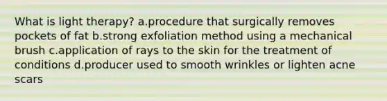 What is light therapy? a.procedure that surgically removes pockets of fat b.strong exfoliation method using a mechanical brush c.application of rays to the skin for the treatment of conditions d.producer used to smooth wrinkles or lighten acne scars