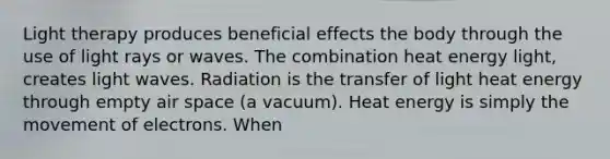 Light therapy produces beneficial effects the body through the use of light rays or waves. The combination heat energy light, creates light waves. Radiation is the transfer of light heat energy through empty air space (a vacuum). Heat energy is simply the movement of electrons. When