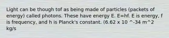 Light can be though tof as being made of particles (packets of energy) called photons. These have energy E. E=hf. E is energy, f is frequency, and h is Planck's constant. (6.62 x 10 ^-34 m^2 kg/s