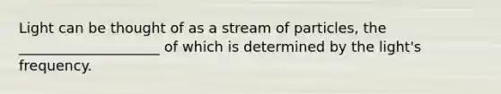 Light can be thought of as a stream of particles, the ____________________ of which is determined by the light's frequency.