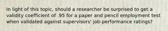 In light of this topic, should a researcher be surprised to get a validity coefficient of .95 for a paper and pencil employment test when validated against supervisors' job-performance ratings?