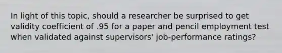 In light of this topic, should a researcher be surprised to get validity coefficient of .95 for a paper and pencil employment test when validated against supervisors' job-performance ratings?