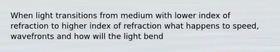 When light transitions from medium with lower index of refraction to higher index of refraction what happens to speed, wavefronts and how will the light bend