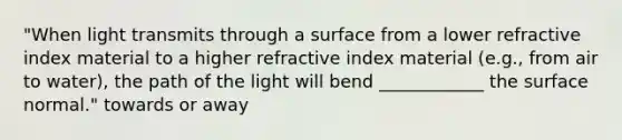 "When light transmits through a surface from a lower refractive index material to a higher refractive index material (e.g., from air to water), the path of the light will bend ____________ the surface normal." towards or away