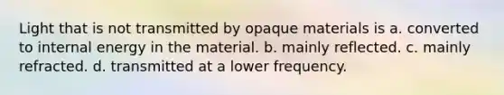 Light that is not transmitted by opaque materials is a. converted to internal energy in the material. b. mainly reflected. c. mainly refracted. d. transmitted at a lower frequency.