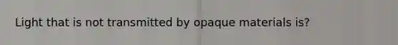 Light that is not transmitted by opaque materials is?