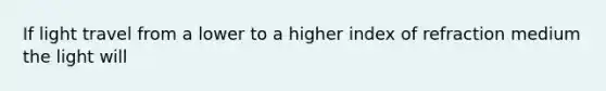 If light travel from a lower to a higher index of refraction medium the light will