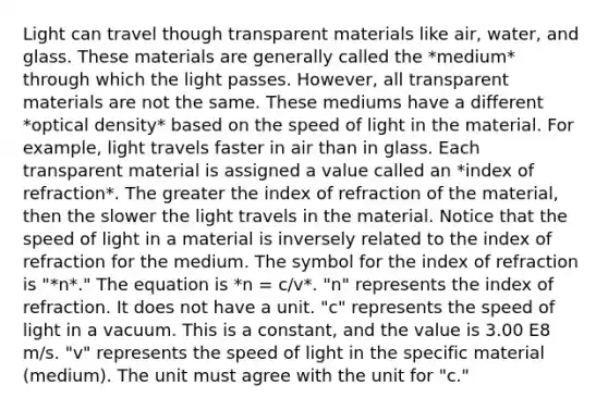 Light can travel though trans<a href='https://www.questionai.com/knowledge/kUZpFvPT9E-parent-material' class='anchor-knowledge'>parent material</a>s like air, water, and glass. These materials are generally called the *medium* through which the light passes. However, all transparent materials are not the same. These mediums have a different *optical density* based on the speed of light in the material. For example, light travels faster in air than in glass. Each transparent material is assigned a value called an *index of refraction*. The greater the index of refraction of the material, then the slower the light travels in the material. Notice that the speed of light in a material is inversely related to the index of refraction for the medium. The symbol for the index of refraction is "*n*." The equation is *n = c/v*. "n" represents the index of refraction. It does not have a unit. "c" represents the speed of light in a vacuum. This is a constant, and the value is 3.00 E8 m/s. "v" represents the speed of light in the specific material (medium). The unit must agree with the unit for "c."