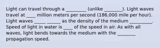 Light can travel through a _________ (unlike ________). Light waves travel at ____ million meters per second (186,000 mile per hour). Light waves _____ ______ as the density of the medium __________. Speed of light in water is ____ of the speed in air. As with all waves, light bends towards the medium with the ________ propagation speed.