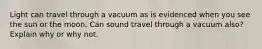 Light can travel through a vacuum as is evidenced when you see the sun or the moon. Can sound travel through a vacuum also? Explain why or why not.