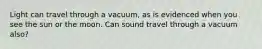 Light can travel through a vacuum, as is evidenced when you see the sun or the moon. Can sound travel through a vacuum also?