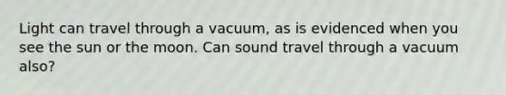 Light can travel through a vacuum, as is evidenced when you see the sun or the moon. Can sound travel through a vacuum also?