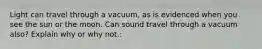 Light can travel through a vacuum, as is evidenced when you see the sun or the moon. Can sound travel through a vacuum also? Explain why or why not.: