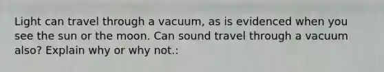 Light can travel through a vacuum, as is evidenced when you see the sun or the moon. Can sound travel through a vacuum also? Explain why or why not.: