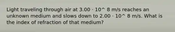 Light traveling through air at 3.00 · 10^ 8 m/s reaches an unknown medium and slows down to 2.00 · 10^ 8 m/s. What is the index of refraction of that medium?