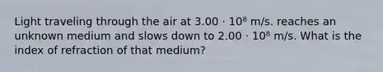 Light traveling through the air at 3.00 · 10⁸ m/s. reaches an unknown medium and slows down to 2.00 · 10⁸ m/s. What is the index of refraction of that medium?